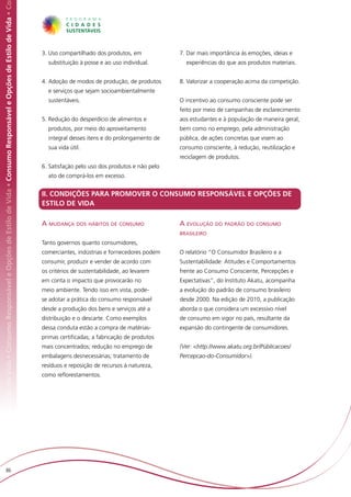 Responsável e Opções de Estilo de Vida • Consumo Responsável e Opções de Estilo de Vida • Consumo Responsável e Opções de Estilo de Vida • Co




                                                                                                                                                3. Uso compartilhado dos produtos, em            7. Dar mais importância às emoções, ideias e
                                                                                                                                                  substituição à posse e ao uso individual.        experiências do que aos produtos materiais.


                                                                                                                                                4. Adoção de modos de produção, de produtos      8. Valorizar a cooperação acima da competição.
                                                                                                                                                  e serviços que sejam socioambientalmente
                                                                                                                                                  sustentáveis.                                  O incentivo ao consumo consciente pode ser
                                                                                                                                                                                                 feito por meio de campanhas de esclarecimento
                                                                                                                                                5. Redução do desperdício de alimentos e         aos estudantes e à população de maneira geral,
                                                                                                                                                  produtos, por meio do aproveitamento           bem como no emprego, pela administração
                                                                                                                                                  integral desses itens e do prolongamento de    pública, de ações concretas que visem ao
                                                                                                                                                  sua vida útil.                                 consumo consciente, à redução, reutilização e
                                                                                                                                                                                                 reciclagem de produtos.
                                                                                                                                                6. Satisfação pelo uso dos produtos e não pelo
                                                                                                                                                  ato de comprá-los em excesso.


                                                                                                                                                II. CONDIÇÕES PARA PROMOVER O CONSUMO RESPONSÁVEL E OPÇÕES DE
                                                                                                                                                ESTILO DE VIDA

                                                                                                                                                A mudança dos hábitos de consumo                 A evolução do padrão do consumo
                                                                                                                                                                                                 brasileiro
                                                                                                                                                Tanto governos quanto consumidores,
                                                                                                                                                comerciantes, indústrias e fornecedores podem    O relatório “O Consumidor Brasileiro e a
                                                                                                                                                consumir, produzir e vender de acordo com        Sustentabilidade: Atitudes e Comportamentos
                                                                                                                                                os critérios de sustentabilidade, ao levarem     frente ao Consumo Consciente, Percepções e
                                                                                                                                                em conta o impacto que provocarão no             Expectativas”, do Instituto Akatu, acompanha
                                                                                                                                                meio ambiente. Tendo isso em vista, pode-        a evolução do padrão de consumo brasileiro
                                                                                                                                                se adotar a prática do consumo responsável       desde 2000. Na edição de 2010, a publicação
                                                                                                                                                desde a produção dos bens e serviços até a       aborda o que considera um excessivo nível
                                                                                                                                                distribuição e o descarte. Como exemplos         de consumo em vigor no país, resultante da
                                                                                                                                                dessa conduta estão a compra de matérias-        expansão do contingente de consumidores.
                                                                                                                                                primas certificadas; a fabricação de produtos
                                                                                                                                                mais concentrados; redução no emprego de         (Ver: <http://www.akatu.org.br/Públicacoes/
                                                                                                                                                embalagens desnecessárias; tratamento de         Percepcao-do-Consumidor>).
                                                                                                                                                resíduos e reposição de recursos à natureza,
                                                                                                                                                como reflorestamentos.




                         86
 