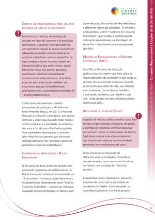 Responsável e Opções de Estilo de Vida • Consumo Responsável e Opções de Estilo de Vida • Consumo Responsável e Opções de Estilo de Vida • Co
    Como o governo municipal pode acelerar            supermercados, fabricantes de eletroeletrônicos
    mudança de hábitos da sociedade?                  e diferentes setores da sociedade. O ministério

!   Em linha com o esforço de mudança de
                                                      ainda publicou a série “Cadernos de Consumo
                                                      Sustentável”, que recebeu a contribuição de
    atitudes em favor do consumo e da produção        instituições especializadas na abordagem do
    sustentáveis, o governo municipal pode dar        tema (Ver: <http://www.consumosustentavel.
    um importante impulso às práticas econômicas      gov.br/>).
    adequadas ao realizar compras públicas de
    produtos sustentáveis; evitar o desperdício de    Manual de Educação para o Consumo
    água, energia e outros insumos; investir em       Sustentável (MEC)
    transporte público que polua menos; apoiar
    fabricantes locais que adotem processos           Em 2005, o Ministério da Educação
    sustentáveis; promover campanhas de               publicou esse documento que trata sobre as
    esclarecimento sobre esse tema; racionalizar      responsabilidades da sociedade no que tange às
    o uso do solo, entre outras medidas ( ver:        decisões de consumo dos indivíduos, levando-
    http://www.ipea.gov.br/desafios/index.            se em conta seus estilos de vida, suas relações
    php?option=com_content&view=article&id=29         com a natureza, com os demais cidadãos,
    14:catid=28&Itemid=23).                           a sua escola, seu bairro, sua cidade e o país
                                                      (Ver: <http://portal.mec.gov.br/dmdocuments/
    Como forma de disseminar modelos                  publicacao8.pdf>).
    sustentáveis de produção, o Ministério do
    Meio Ambiente lançou, em 2012, o Plano de         Reciclagem de Resíduos Sólidos
    Produção e Consumo Sustentáveis, que aponta
    diretrizes a serem seguidas pelo Poder Público,   A gestão de resíduos sólidos constitui outra área
                                                                                                          !
    o setor produtivo e a sociedade nos próximos      em que surgem soluções inovadoras de gestão,
    dez anos a fim de que o Brasil adote padrões      a exemplo de consórcios intermunicipais que
    mais sustentáveis de produção e consumo           economizam custos na manipulação do destino
    (Ver:<http://www4.planalto.gov.br/consea/         final desse material e de ações empresarias
    noticias/noticias/2012/01/lancado-o-plano-de-     que transformam resíduos de uma atividade
    producao-e-consumo-sustentaveis>).                econômica em matéria-prima de outra.


    Campanhas de mobilização – Dia do                 Outra iniciativa é a articulação de
    Consumidor                                        diferentes atores e atividades, tornando-os
                                                      complementares, como ocorreu em Londrina,
    O Ministério do Meio Ambiente também tem          no Paraná, com a criação do “Pacto do
    promovido campanhas de esclarecimento no          entulho”.
    Dia do Consumo Consciente, comemorado em
    15 de outubro. Entre essas ações destaca-se o     Essa parceria reuniu caçambeiros, pequenas
    estabelecimento deste período como “Mês do        empresas de construção e associações de
    Consumo Sustentável”, quando são realizadas       moradores em favelas. Como resultado, os
    atividades de conscientização em parceria com     caçambeiros passaram a ter locais próprios




                                                                                                                                        87
 
