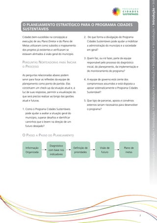 ução • Introdução • Introdução • Introdução • Introdução • Introdução • Introdução • Introdução • Introdução • Introdução • Introdução • In
O PLANEJAMENTO ESTRATÉGICO PARA O PROGRAMA CIDADES
SUSTENTÁVEIS

Cidades bem-sucedidas na concepção e                     2.	 De que forma a divulgação do Programa
execução de seu Plano Diretor e do Plano de                    Cidades Sustentáveis pode ajudar a mobilizar
Metas utilizaram como subsídio o mapeamento                    a administração do município e a sociedade
dos projetos já existentes e verificaram se                    em geral?
estavam alinhados à visão geral do município.
                                                         3.	Quem faz, ou irá fazer, parte da equipe
Perguntas Norteadoras para Iniciar                             responsável pelo processo do diagnóstico
o Processo                                                     inicial, do planejamento, da implementação e
                                                               do monitoramento do programa?
As perguntas relacionadas abaixo podem
servir para focar as reflexões da equipe de              4.	A equipe de governo está ciente dos
planejamento como ponto de partida. Elas                       compromissos assumidos e está disposta a
constituem um check-up da situação atual e, à                  apoiar sistematicamente o Programa Cidades
luz de suas respostas, permitir a visualização do              Sustentável?
que será preciso realizar ao longo das gestões
atual e futuras.                                         5.	Que tipo de parcerias, apoios e convênios
                                                               externos seriam necessários para desenvolver
1.	Como o Programa Cidades Sustentáveis                        o programa?
  pode ajudar a avaliar a situação geral do
  município, superar desafios e identificar
  caminhos que o levem na direção de um
  futuro desejado?


O Passo a Passo do Planejamento

                         Diagnóstico
   Informação                                 Definição de                 Visão de            Plano de
                        com base nos
  Organizada                                     prioridades                  futuro            metas
                         indicadores




                                                                                                              7
 