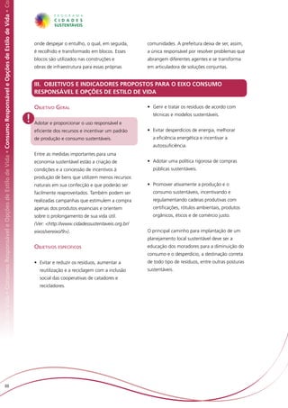 Responsável e Opções de Estilo de Vida • Consumo Responsável e Opções de Estilo de Vida • Consumo Responsável e Opções de Estilo de Vida • Co




                                                                                                                                                    onde despejar o entulho, o qual, em seguida,    comunidades. A prefeitura deixa de ser, assim,
                                                                                                                                                    é recolhido e transformado em blocos. Esses     a única responsável por resolver problemas que
                                                                                                                                                    blocos são utilizados nas construções e         abrangem diferentes agentes e se transforma
                                                                                                                                                    obras de infraestrutura para essas próprias     em articuladora de soluções conjuntas.


                                                                                                                                                    III. OBJETIVOS E INDICADORES PROPOSTOS PARA O EIXO CONSUMO
                                                                                                                                                    RESPONSÁVEL E OPÇÕES DE ESTILO DE VIDA

                                                                                                                                                    Objetivo Geral                                  •	 Gerir e tratar os resíduos de acordo com

                                                                                                                                                !
                                                                                                                                                                                                      técnicas e modelos sustentáveis.
                                                                                                                                                    Adotar e proporcionar o uso responsável e
                                                                                                                                                    eficiente dos recursos e incentivar um padrão   •	 Evitar desperdícios de energia, melhorar
                                                                                                                                                    de produção e consumo sustentáveis.               a eficiência energética e incentivar a
                                                                                                                                                                                                      autossuficiência.
                                                                                                                                                    Entre as medidas importantes para uma
                                                                                                                                                    economia sustentável estão a criação de         •	 Adotar uma política rigorosa de compras
                                                                                                                                                    condições e a concessão de incentivos à           públicas sustentáveis.
                                                                                                                                                    produção de bens que utilizem menos recursos
                                                                                                                                                    naturais em sua confecção e que poderão ser     •	 Promover ativamente a produção e o
                                                                                                                                                    facilmente reaproveitados. Também podem ser       consumo sustentáveis, incentivando e
                                                                                                                                                    realizadas campanhas que estimulem a compra       regulamentando cadeias produtivas com
                                                                                                                                                    apenas dos produtos essenciais e orientem         certificações, rótulos ambientais, produtos
                                                                                                                                                    sobre o prolongamento de sua vida útil.           orgânicos, éticos e de comércio justo.
                                                                                                                                                    (Ver: <http://www.cidadessustentaveis.org.br/
                                                                                                                                                    eixos/vereixo/9>).                              O principal caminho para implantação de um
                                                                                                                                                                                                    planejamento local sustentável deve ser a
                                                                                                                                                    Objetivos específicos                           educação dos moradores para a diminuição do
                                                                                                                                                                                                    consumo e o desperdício, a destinação correta
                                                                                                                                                    •	 Evitar e reduzir os resíduos, aumentar a     de todo tipo de resíduos, entre outras posturas
                                                                                                                                                      reutilização e a reciclagem com a inclusão    sustentáveis.
                                                                                                                                                      social das cooperativas de catadores e
                                                                                                                                                      recicladores.




                         88
 