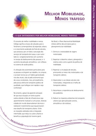 hor Mobilidade, Menos Tráfego • Melhor Mobilidade, Menos Tráfego • Melhor Mobilidade, Menos Tráfego • Melhor Mobilidade, Menos Tráfego • M
                                                                          Melhor Mobilidade,
                                                                              Menos tráfego


                          I. O QUE ENTENDEMOS POR MELHOR MOBILIDADE, MENOS TRÁFEGO

                          O conceito de melhor mobilidade e menos            No Brasil, o Plano Nacional de Mobilidade
                          tráfego significa a busca de soluções para o       Urbana define dez princípios para o
                          fenômeno contemporâneo da expansão urbana          planejamento da mobilidade:
                          e o crescimento acelerado da frota de veículos,
                          que provocou por um lado a saturação dos           1.	Diminuir a necessidade de viagens
                          serviços de transporte de massa, e por outro         motorizadas.
                          lado os congestionamentos com aumento
                          no tempo de deslocamento das pessoas; e o          2.	Repensar o desenho urbano, planejando o
                          aumento da poluição atmosférica com reflexos         sistema viário como suporte da política de
                          no sistema de saúde pública.                         mobilidade.


                          A utilização dos automóveis particulares para      3.	Repensar a circulação de veículos,
                          as pessoas se dirigirem ao trabalho, às compras      priorizando os meios não motorizados e de
                          e ao lazer tornou-se um hábito generalizado          transporte coletivo.
                          nos dias atuais, não só pela autonomia que
                          dá a seus condutores, mas, principalmente,         4.	Desenvolver o uso desses veículos não
                          pela pouca oferta de transporte público de           motorizados, integrando-os à malha de
                          qualidade, que trafegue com rapidez e seja           transporte coletivo.
                          confortável.
                                                                             5.	Reconhecer a importância do deslocamento
                          No entanto, apesar da aparente sensação              dos pedestres.
                          de que essa situação um tanto quanto
                          caótica devido a falta de infraestrutura seja      6.	Reduzir os impactos ambientais do transporte
                          aparentemente insolúvel a curto prazo, diversas      urbano que gere poluições sonora,
                          cidades do mundo desenvolveram técnicas e            atmosférica e de resíduos.
                          realizaram investimentos que equacionaram
P ed




                          esse desafio do transporte urbano. Entre
 est




                          as inovações adotadas está a integração
     resS




                          intermodal, que reduz os custos urbanos e
       aú




                          beneficia a população de maneira geral.
         de




            Pú
              bl
                ico
                      Mo                                                                   nergia
                                                                                                  Público Int
                                                                                                              egração Combustível I
                        bili                                                   uído
                                                                                    Plano
                                                                                          E
                            dad                                          tes R
                               e Transporte Ciclistas Alternativo Aciden
                                                                                                                                                        93
 