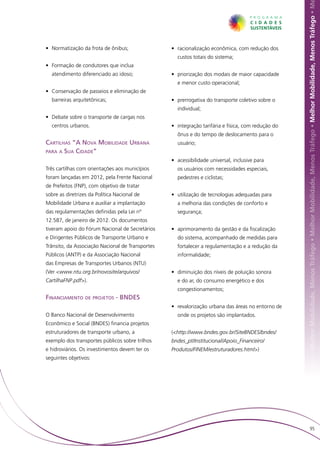 hor Mobilidade, Menos Tráfego • Melhor Mobilidade, Menos Tráfego • Melhor Mobilidade, Menos Tráfego • Melhor Mobilidade, Menos Tráfego • M
• 	Normatização da frota de ônibus;               • 	racionalização econômica, com redução dos
                                                    custos totais do sistema;
• 	Formação de condutores que inclua
  atendimento diferenciado ao idoso;              • 	priorização dos modais de maior capacidade
                                                    e menor custo operacional;
• 	Conservação de passeios e eliminação de
  barreiras arquitetônicas;                       • 	prerrogativa do transporte coletivo sobre o
                                                    individual;
• 	Debate sobre o transporte de cargas nos
  centros urbanos.                                • 	integração tarifária e física, com redução do
                                                    ônus e do tempo de deslocamento para o
Cartilhas “A Nova Mobilidade Urbana                 usuário;
para a Sua Cidade”
                                                  • 	acessibilidade universal, inclusive para
Três cartilhas com orientações aos municípios       os usuários com necessidades especiais,
foram lançadas em 2012, pela Frente Nacional        pedestres e ciclistas;
de Prefeitos (FNP), com objetivo de tratar
sobre as diretrizes da Política Nacional de       • 	utilização de tecnologias adequadas para
Mobilidade Urbana e auxiliar a implantação          a melhoria das condições de conforto e
das regulamentações definidas pela Lei nº           segurança;
12.587, de janeiro de 2012. Os documentos
tiveram apoio do Fórum Nacional de Secretários    • 	aprimoramento da gestão e da fiscalização
e Dirigentes Públicos de Transporte Urbano e        do sistema, acompanhado de medidas para
Trânsito, da Associação Nacional de Transportes     fortalecer a regulamentação e a redução da
Públicos (ANTP) e da Associação Nacional            informalidade;
das Empresas de Transportes Urbanos (NTU)
(Ver <www.ntu.org.br/novosite/arquivos/           • 	diminuição dos níveis de poluição sonora
CartilhaFNP.pdf>).                                  e do ar, do consumo energético e dos
                                                    congestionamentos;
Financiamento de projetos - BNDES
                                                  • 	revalorização urbana das áreas no entorno de
O Banco Nacional de Desenvolvimento                 onde os projetos são implantados.
Econômico e Social (BNDES) financia projetos
estruturadores de transporte urbano, a            (<http://www.bndes.gov.br/SiteBNDES/bndes/
exemplo dos transportes públicos sobre trilhos    bndes_pt/Institucional/Apoio_Financeiro/
e hidroviários. Os investimentos devem ter os     Produtos/FINEM/estruturadores.html>)
seguintes objetivos:




                                                                                                                              95
 