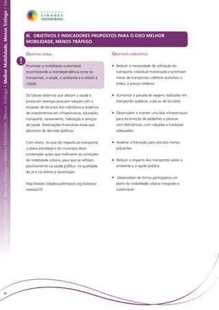 hor Mobilidade, Menos Tráfego • Melhor Mobilidade, Menos Tráfego • Melhor Mobilidade, Menos Tráfego • Melhor Mobilidade, Menos Tráfego • M




                                                                                                                                                 III. OBJETIVOS E INDICADORES PROPOSTOS PARA O EIXO MELHOR
                                                                                                                                                 MOBILIDADE, MENOS TRÁFEGO

                                                                                                                                                 Objetivo geral                                   Objetivos específicos
                                                                                                                                             !   Promover a mobilidade sustentável,               • 	Reduzir a necessidade de utilização do
                                                                                                                                                 reconhecendo a interdependência entre os           transporte individual motorizado e promover
                                                                                                                                                 transportes, a saúde, o ambiente e o direito à     meios de transportes coletivos acessíveis a
                                                                                                                                                 cidade.                                            todos, a preços módicos.


                                                                                                                                                 Os fatores externos que afetam a saúde e         • 	Aumentar a parcela de viagens realizadas em
                                                                                                                                                 provocam doenças possuem relação com a             transportes públicos, a pé ou de bicicleta.
                                                                                                                                                 escassez de recursos dos indivíduos e ausência
                                                                                                                                                 de investimentos em infraestrutura, educação,    • 	Desenvolver e manter uma boa infraestrutura
                                                                                                                                                 transporte, saneamento, habitação e serviços       para locomoção de pedestres e pessoas
                                                                                                                                                 de saúde. Destinações financeiras essas que        com deficiências, com calçadas e travessias
                                                                                                                                                 decorrem de decisões políticas.                    adequadas.


                                                                                                                                                 Com efeito, no que diz respeito ao transporte,   • 	Acelerar a transição para veículos menos
                                                                                                                                                 o plano estratégico do município deve              poluentes.
                                                                                                                                                 contemplar ações que melhorem as condições
                                                                                                                                                 de mobilidade urbana, para que se reflitam       • 	Reduzir o impacto dos transportes sobre o
                                                                                                                                                 positivamente na saúde pública, na qualidade       ambiente e a saúde pública.
                                                                                                                                                 do ar e no direito à locomoção.
                                                                                                                                                                                                  •	 Desenvolver de forma participativa um
                                                                                                                                                 http://www.cidadessustentaveis.org.br/eixos/       plano de mobilidade urbana integrado e
                                                                                                                                                 vereixo/10                                         sustentável.




                        96
 