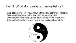 Part 3. What do numbers in news tell us?
• Application. The same news may be treated as positive or negative.
When state bodies or NGOs want to communicate their
activities/reforms/successes in is crucially important to put the
information into the relevant context and to give relevant info.
 