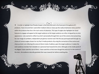  In order to highlight that Phoebe Cooper is the only artist and is the focal point throughout all 3
products, I have ensured that I used either medium shots or close ups this really emphasises status position
within the products that she is the main centre of attention. This type of angles also highlights her facial
features to engage and appeal to the target audience as the target audience are often intrigued by an artist
appearance. I also wanted to reflect my artist’s personality through their use of the camera shot presenting
her star image of confident, independent yet glamour women and I felt this was portrayed well through my
choice of camera angles chosen for my final 3 media products. By using the connection of the central and
close up shots I am inflecting this sense of direct mode of address upon the target audience, it makes the
each audience member feel relatable on a personal level towards the artist. Although on the inside panel of
my digipac I have used the rule of third , I have used this so that even though the artist isn’t in the centre of
the shot , the audience naturally gravitate their eyes towards her before anything else.
 