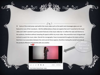  Some of the small props used within the music video such as the watch and champagne glass are not
featured on any of the 3 products. I did this deliberately as these are aspects that aren’t essential to the music
video and I didn’t wanted to portray watch features in the music video but to reflect the style and themes to
the audience, therefore without revealing all aspects within my music video they would be more intrigued and
inclined to watch the music video. Overall the iconography I have incorptarted throughout the tasks confirms
that there is an association between the artist and all these aspects, therefore making the overall outcome of
the products effective and interlink with one another. Props
featured in
My music
video
 