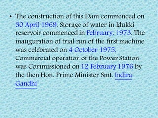• The construction of this Dam commenced on
30 April 1969. Storage of water in Idukki
reservoir commenced in February, 1973. The
inauguration of trial run of the first machine
was celebrated on 4 October 1975.
Commercial operation of the Power Station
was Commissioned on 12 February 1976 by
the then Hon. Prime Minister Smt. Indira
Gandhi
 