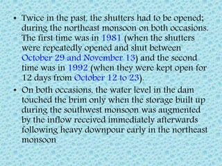 • Twice in the past, the shutters had to be opened;
during the northeast monsoon on both occasions.
The first time was in 1981 (when the shutters
were repeatedly opened and shut between
October 29 and November 13) and the second
time was in 1992 (when they were kept open for
12 days from October 12 to 23).
• On both occasions, the water level in the dam
touched the brim only when the storage built up
during the southwest monsoon was augmented
by the inflow received immediately afterwards
following heavy downpour early in the northeast
monsoon
 