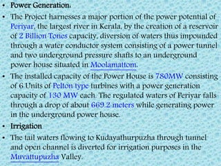 • Power Generation:
• The Project harnesses a major portion of the power potential of
Periyar, the largest river in Kerala, by the creation of a reservoir
of 2 Billion Tones capacity, diversion of waters thus impounded
through a water conductor system consisting of a power tunnel
and two underground pressure shafts to an underground
power house situated in Moolamattom.
• The installed capacity of the Power House is 780MW consisting
of 6 Units of Pelton type turbines with a power generation
capacity of 130 MW each. The regulated waters of Periyar falls
through a drop of about 669.2 meters while generating power
in the underground power house.
• Irrigation
• The tail waters flowing to Kudayathurpuzha through tunnel
and open channel is diverted for irrigation purposes in the
Muvattupuzha Valley.
 