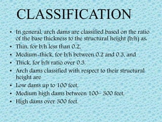 • In general, arch dams are classified based on the ratio
of the base thickness to the structural height (b/h) as:
• Thin, for b/h less than 0.2,
• Medium-thick, for b/h between 0.2 and 0.3, and
• Thick, for b/h ratio over 0.3.
• Arch dams classified with respect to their structural
height are
• Low dams up to 100 feet,
• Medium high dams between 100– 300 feet,
• High dams over 300 feet.
CLASSIFICATION
 