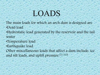 The main loads for which an arch dam is designed are
•Dead load
•Hydrostatic load generated by the reservoir and the tail
water
•Temperature load
•Earthquake load
Other miscellaneous loads that affect a dam include: ice
and silt loads, and uplift pressure.[1] [10]
LOADS
 