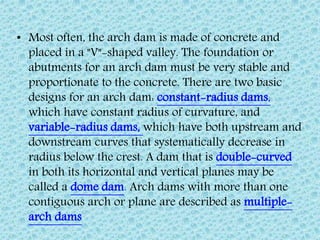 • Most often, the arch dam is made of concrete and
placed in a "V"-shaped valley. The foundation or
abutments for an arch dam must be very stable and
proportionate to the concrete. There are two basic
designs for an arch dam: constant-radius dams,
which have constant radius of curvature, and
variable-radius dams, which have both upstream and
downstream curves that systematically decrease in
radius below the crest. A dam that is double-curved
in both its horizontal and vertical planes may be
called a dome dam. Arch dams with more than one
contiguous arch or plane are described as multiple-
arch dams
 