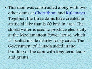 • This dam was constructed along with two
other dams at Cheruthoni and Kulamavu.
Together, the three dams have created an
artificial lake that is 60 km² in area. The
stored water is used to produce electricity
at the Moolamattom Power house, which
is located inside nearby rocky caves. The
Government of Canada aided in the
building of the dam with long term loans
and grants
 