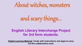 About witches, monsters
and scary things...
English Literary Interchange Project
for 3rd form students.
Digital Learning Material: Cards with instructions and apps to carry
out the collaborative work.
 