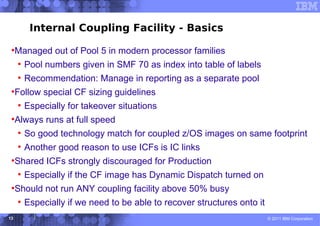 Internal Coupling Facility - Basics
 ●
     Managed out of Pool 5 in modern processor families
     ●
         Pool numbers given in SMF 70 as index into table of labels
     ●
         Recommendation: Manage in reporting as a separate pool
 ●
     Follow special CF sizing guidelines
     ●
         Especially for takeover situations
 ●
     Always runs at full speed
     ●
         So good technology match for coupled z/OS images on same footprint
     ●
         Another good reason to use ICFs is IC links
 ●
     Shared ICFs strongly discouraged for Production
     ●
         Especially if the CF image has Dynamic Dispatch turned on
 ●
     Should not run ANY coupling facility above 50% busy
     ●
         Especially if we need to be able to recover structures onto it
13                                                                        © 2011 IBM Corporation
 