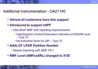 Additional Instrumentation - OA21140

      Almost all customers have this support
      Introduced to support zHPF
       – Has other SMF and reporting improvements
         • HiperDispatch Vertical Polarisation indicators at ENGINE level
           – Type 70
         • Normalisation factor for zIIP – Type 70
      Adds CF LPAR Partition Number
       – Allows matching with SMF 70-1
      RMF Level (SMFxxSRL) changed to X'55'


16                                                                © 2011 IBM Corporation
 