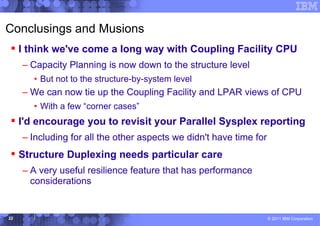 Conclusings and Musions
 I think we've come a long way with Coupling Facility CPU
     – Capacity Planning is now down to the structure level
       • But not to the structure-by-system level
     – We can now tie up the Coupling Facility and LPAR views of CPU
       • With a few “corner cases”
 I'd encourage you to revisit your Parallel Sysplex reporting
     – Including for all the other aspects we didn't have time for
 Structure Duplexing needs particular care
     – A very useful resilience feature that has performance
       considerations


22                                                                   © 2011 IBM Corporation
 
