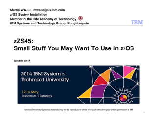 Technical University/Symposia materials may not be reproduced in whole or in part without the prior written permission of IBM.
9.0
zZS45:
Small Stuff You May Want To Use in z/OS
Episode 2014A
Marna WALLE, mwalle@us.ibm.com
z/OS System Installation
Member of the IBM Academy of Technology
IBM Systems and Technology Group, Poughkeepsie
 