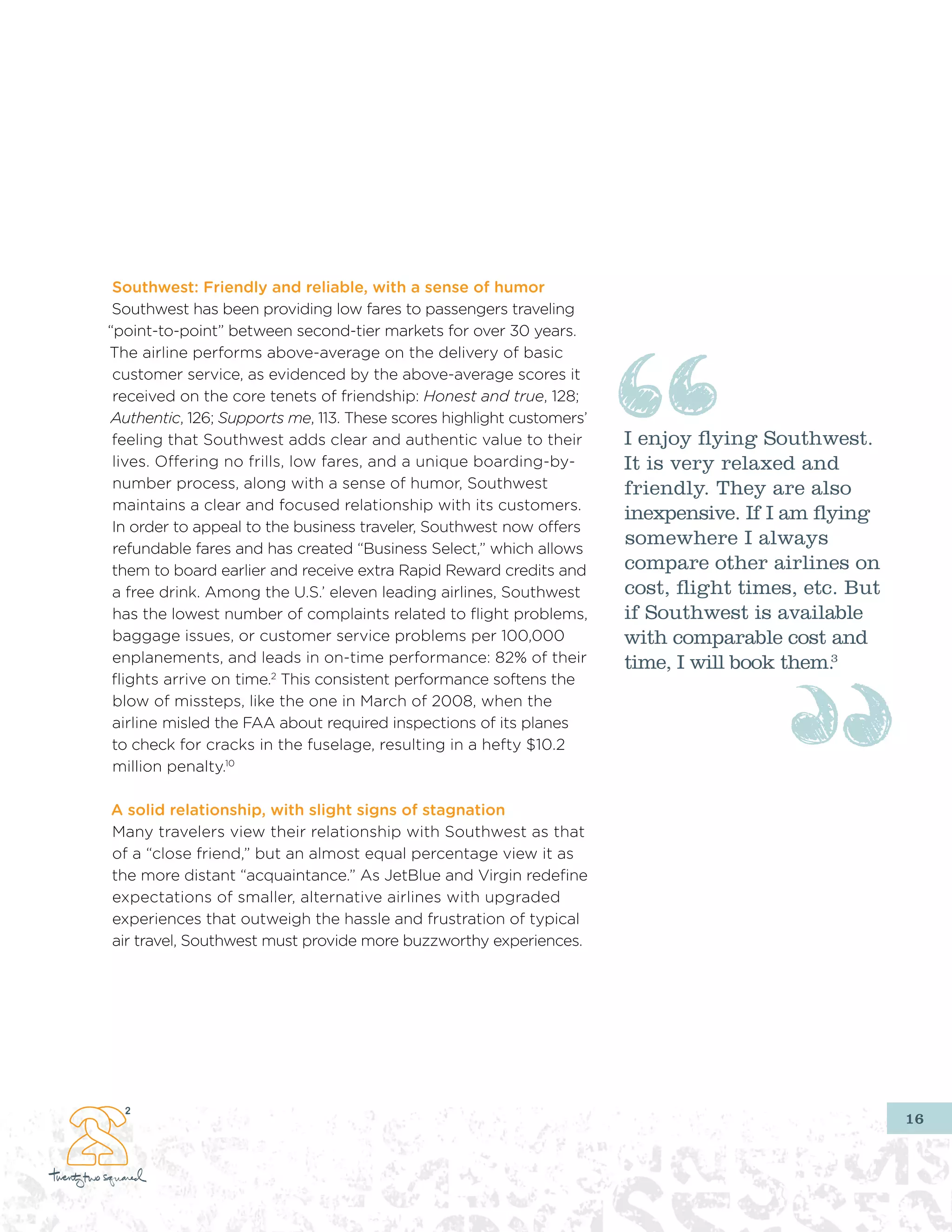 southwest: friendly and reliable, with a sense of humor
 Southwest has been providing low fares to passengers traveling
“point-to-point” between second-tier markets for over 30 years.
The airline performs above-average on the delivery of basic
 customer service, as evidenced by the above-average scores it
 received on the core tenets of friendship: Honest and true, 128;
Authentic, 126; Supports me, 113. These scores highlight customers’
 feeling that Southwest adds clear and authentic value to their       I enjoy flying Southwest.
 lives. Offering no frills, low fares, and a unique boarding-by-      It is very relaxed and
 number process, along with a sense of humor, Southwest               friendly. They are also
 maintains a clear and focused relationship with its customers.
                                                                      inexpensive. If I am flying
 In order to appeal to the business traveler, Southwest now offers
 refundable fares and has created “Business Select,” which allows
                                                                      somewhere I always
 them to board earlier and receive extra Rapid Reward credits and     compare other airlines on
 a free drink. Among the U.S.’ eleven leading airlines, Southwest     cost, flight times, etc. But
 has the lowest number of complaints related to flight problems,      if Southwest is available
 baggage issues, or customer service problems per 100,000             with comparable cost and
 enplanements, and leads in on-time performance: 82% of their         time, I will book them.3
 flights arrive on time.2 This consistent performance softens the
 blow of missteps, like the one in March of 2008, when the
 airline misled the FAA about required inspections of its planes
 to check for cracks in the fuselage, resulting in a hefty $10.2
 million penalty.10

a solid relationship, with slight signs of stagnation
Many travelers view their relationship with Southwest as that
of a “close friend,” but an almost equal percentage view it as
the more distant “acquaintance.” As JetBlue and Virgin redefine
expectations of smaller, alternative airlines with upgraded
experiences that outweigh the hassle and frustration of typical
air travel, Southwest must provide more buzzworthy experiences.




                                                                                                     16
 