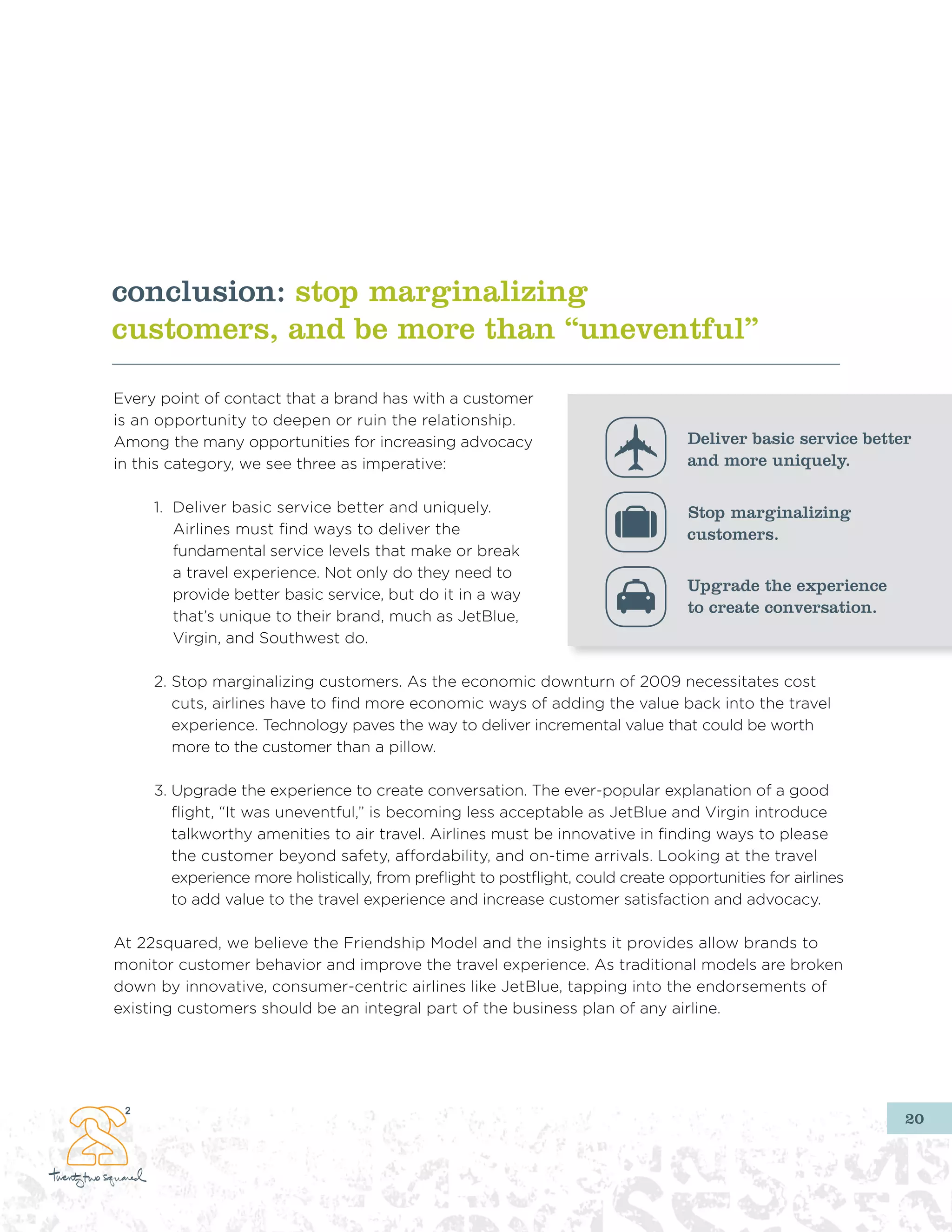 conclusion: stop marginalizing
customers, and be more than “uneventful”

Every point of contact that a brand has with a customer
is an opportunity to deepen or ruin the relationship.
Among the many opportunities for increasing advocacy                               Deliver basic service better
in this category, we see three as imperative:                                      and more uniquely.

     1. Deliver basic service better and uniquely.                                 Stop marginalizing
        Airlines must find ways to deliver the                                     customers.
        fundamental service levels that make or break
        a travel experience. Not only do they need to
                                                                                   Upgrade the experience
        provide better basic service, but do it in a way
                                                                                   to create conversation.
        that’s unique to their brand, much as JetBlue,
        Virgin, and Southwest do.

     2. Stop marginalizing customers. As the economic downturn of 2009 necessitates cost
        cuts, airlines have to find more economic ways of adding the value back into the travel
        experience. Technology paves the way to deliver incremental value that could be worth
        more to the customer than a pillow.

     3. Upgrade the experience to create conversation. The ever-popular explanation of a good
        flight, “It was uneventful,” is becoming less acceptable as JetBlue and Virgin introduce
        talkworthy amenities to air travel. Airlines must be innovative in finding ways to please
        the customer beyond safety, affordability, and on-time arrivals. Looking at the travel
        experience more holistically, from preflight to postflight, could create opportunities for airlines
        to add value to the travel experience and increase customer satisfaction and advocacy.

At 22squared, we believe the Friendship Model and the insights it provides allow brands to
monitor customer behavior and improve the travel experience. As traditional models are broken
down by innovative, consumer-centric airlines like JetBlue, tapping into the endorsements of
existing customers should be an integral part of the business plan of any airline.




                                                                                                              20
 