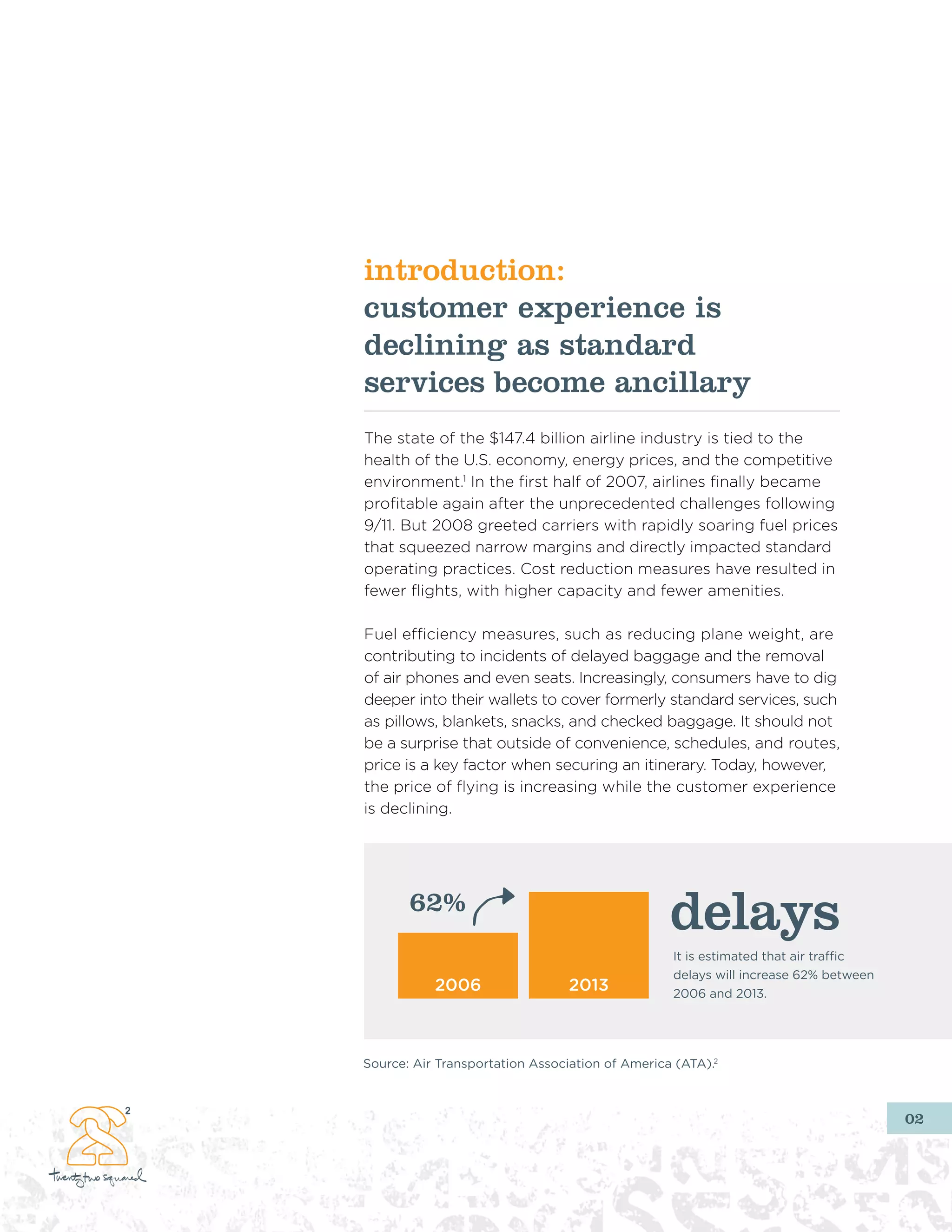 introduction:
customer experience is
declining as standard
services become ancillary
The state of the $147.4 billion airline industry is tied to the
health of the U.S. economy, energy prices, and the competitive
environment.1 In the first half of 2007, airlines finally became
profitable again after the unprecedented challenges following
9/11. But 2008 greeted carriers with rapidly soaring fuel prices
that squeezed narrow margins and directly impacted standard
operating practices. Cost reduction measures have resulted in
fewer flights, with higher capacity and fewer amenities.

Fuel efficiency measures, such as reducing plane weight, are
contributing to incidents of delayed baggage and the removal
of air phones and even seats. Increasingly, consumers have to dig
deeper into their wallets to cover formerly standard services, such
as pillows, blankets, snacks, and checked baggage. It should not
be a surprise that outside of convenience, schedules, and routes,
price is a key factor when securing an itinerary. Today, however,
the price of flying is increasing while the customer experience
is declining.




       62%
                                                 delays
                                                 It is estimated that air traffic
                                                 delays will increase 62% between
           2006                  2013            2006 and 2013.




Source: Air Transportation Association of America (ATA).2



                                                                                    02
 