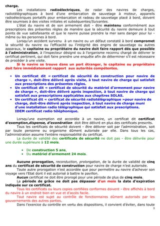 3
charge.
Les installations radioélectriques, de radar des navires de charges,
radiotélégraphiques à bord d’une embarcation de sauvetage à moteur, appareils
radioélectriques portatifs pour embarcation et radeau de sauvetage placé à bord, doivent
être soumises à des visites initiales et subséquentes/Suivantes.
L’état du navire et de son armement doit - être maintenu conformément aux
prescriptions des présentes règles de manière que la sécurité du navire demeure à tout
points de vue satisfaisante et que le navire puisse prendre la mer sans danger pour lui -
même ou les personnes à bord.
Lorsqu’un accident survenu à un navire ou un défaut constaté à bord compromet
la sécurité du navire ou l’efficacité ou l’intégrité des engins de sauvetage ou autres
apparaux, le capitaine ou propriétaire du navire doit faire rapport dés que possible
à l’administration, à l’inspecteur désigné ou à l’organisme reconnu chargé de délivrer le
certificat pertinent, qui doit faire prendre une enquête afin de déterminer s’il est nécessaire
de procéder à une visite.
Si le navire se trouve dans un port étranger, le capitaine ou propriétaire
doit faire immédiatement rapport aux autorités compétentes.
• Un certificat dit « certificat de sécurité de construction pour navire de
charge », doit-être délivré après visite, à tout navire de charge qui satisfait
aux prescriptions des présentes règles.
• Un certificat dit « certificat de sécurité du matériel d’armement pour navire
de charge », doit-être délivré après inspection, à tout navire de charge qui
satisfait aux prescriptions applicables aux chapitres SOLAS.
• Un certificat dit « certificat de sécurité radiotélégraphique »pour navire de
charge, doit-être délivré après inspection, à tout navire de charge muni
d’une installation radio télégraphique qui satisfait aux prescriptions.
IDEM certificat radio téléphonique.
Lorsqu’une exemption est accordée à un navire, un certificat dit certificat
d’exemption,dispense, d’exonération doit être délivré en plus des certificats prescrits.
Tous les certificats de sécurité doivent - être délivrer soit par l’administration, soit
par toute personne ou organisme dûment autorisée par elle. Dans tous les cas,
l’administration assume l’entière responsabilité du certificat.
La durée de validité des certificats de sécurité ne doit pas - être délivrée pour
une durée supérieure à 12 mois.
• De construction 5 ans,
• Du matériel d’armement 24 mois.
Aucune prorogation, reconduction, prolongation, de la durée de validité de cinq
ans du certificat de sécurité de construction pour navire de charge n’est autorisée.
Toute autre prorogation n’est accordée que pour permettre au navire d’achever son
voyage vers l’Etat dont il est autorisé à battre le pavillon.
Aucun certificat ne doit être prorogé pour une période de plus de cinq mois.
La période de grâce ne doit pas dépasser d’un mois la date d’expiration
indiquée sur ce certificat.
Tous les certificats ou leurs copies certifiées conformes doivent - être affichés à bord
du navire à un endroit bien en vue et d’accès facile.
Tout navire est sujet au contrôle de fonctionnaires dûment autorisés par les
gouvernements des autres parties.
Dans l’exercice du contrôle en vertu des dispositions, il convient d’éviter, dans toute
 