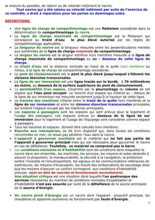 4
la mesure du possible, de retenir ou de retarder indûment le navire.
Tout navire qui a été retenu ou retardé indûment par suite de l’exercice de
ce contrôle, a droit à réparation pour les pertes ou dommages subis.
DEFINITIONS.
• Une ligne de charge de compartimentage est une flottaison considérée dans la
détermination du compartimentage du navire.
• La ligne de charge maximale de compartimentage est la flottaison qui
correspond au tirant d’eau le plus élevé autorisé par les règles de
compartimentage applicables.
• La longueur du navire est la longueur mesurée entre les perpendiculaires menées
aux extrémités de la ligne de charge maximale de compartimentage.
• La largeur du navire est la largeur extrême hors membres mesurée à la ligne de
charge maximale de compartimentage ou au - dessous de cette ligne de
charge.
• Le tirant d’eau est la distance verticale du tracé de la quille hors membres au
milieu, à la ligne de charge de compartimentage considérée.
• Le pont de cloisonnement est le pont le plus élevé jusqu’auquel s’élèvent les
cloisons étanches transversales.
• La ligne de sur immersion est une ligne tracée sur le bordé, à 76 millimètres
au moins, au-dessous de la surface supérieure du pont de cloisonnement.
• La perméabilité d’un espace, s’exprime par le pourcentage du volume de cet
espace que l’eau peut occuper. Le volume d’un espace qui s’étend au - dessus de
la ligne de sur immersion est mesurée seulement jusqu’à la hauteur de cette ligne.
• La tranche des machines s’étend entre le tracé de la quille hors membres et la
ligne de sur immersion et entre les cloisons étanches transversales principales
qui limitent l’espace occupé par les machines principales.
• Les espaces à passagers sont les espaces qui sont prévus pour le logement et
l’usage des passagers. Les espaces prévus en dessous de la ligne de sur
immersion pour le logement et l’usage de l’équipage sont considérés comme espace
à passagers.
• Tous les volumes et espaces doivent être calculés hors membres.
• Etanche aux intempéries, se dit d’un dispositif qui, dans toutes les conditions
rencontrées en mer, ne laisse pas pénétrer l’eau dans le navire.
• L’appareil à gouverner auxiliaire est le matériel qui ne fait pas partie de
l’appareil à gouverner principal mais qui est nécessaire pour gouverner le navire
en cas de défaillance. Toutefois, ce matériel ne comprend pas la barre.
• Les conditions normales et d’habitabilité sont les conditions dans lesquelles le
navire dans son ensemble, les machines, les services, les moyens et aides destinés à
assurer la propulsion, la manœuvrabilité, la sécurité à la navigation, la protection
contre l’incendie et l’envahissement, les signaux et les communications intérieures et
extérieures, les moyens d’évacuation, les treuils des embarcations de sauvetage ainsi
que les moyens d’assurer un confort correspond aux conditions d’habitabilité
prévues sont en état de marche et fonctionnent normalement.
Une situation critique est une situation dans laquelle l’un quelconque des
services nécessaires du maintien de conditions normales d’exploitation et
d’habitabilité n’est pas assurée par suite de la défaillance de la source principale
de la source d’énergie.
• Un navire privé d’énergie est un navire dont l’appareil propulsif principal, les
chaudières et appareils auxiliaires ne fonctionnent pas faute d’énergie.
 