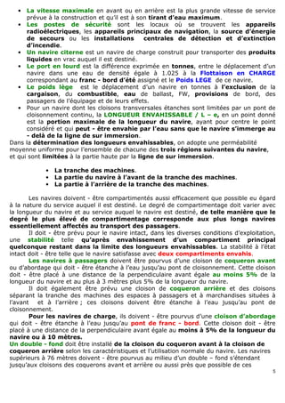 5
• La vitesse maximale en avant ou en arrière est la plus grande vitesse de service
prévue à la construction et qu’il est à son tirant d’eau maximum.
• Les postes de sécurité sont les locaux où se trouvent les appareils
radioélectriques, les appareils principaux de navigation, la source d’énergie
de secours ou les installations centrales de détection et d’extinction
d’incendie.
• Un navire citerne est un navire de charge construit pour transporter des produits
liquides en vrac auquel il est destiné.
• Le port en lourd est la différence exprimée en tonnes, entre le déplacement d’un
navire dans une eau de densité égale à 1.025 à la Flottaison en CHARGE
correspondant au franc - bord d’été assigné et le Poids LEGE de ce navire.
• Le poids lège est le déplacement d’un navire en tonnes à l’exclusion de la
cargaison, du combustible, eau de ballast, FW, provisions de bord, des
passagers de l’équipage et de leurs effets.
• Pour un navire dont les cloisons transversales étanches sont limitées par un pont de
cloisonnement continu, la LONGUEUR ENVAHISSABLE / L – e, en un point donné
est la portion maximale de la longueur du navire, ayant pour centre le point
considéré et qui peut - être envahie par l’eau sans que le navire s’immerge au
- delà de la ligne de sur immersion.
Dans la détermination des longueurs envahissables, on adopte une perméabilité
moyenne uniforme pour l’ensemble de chacune des trois régions suivantes du navire,
et qui sont limitées à la partie haute par la ligne de sur immersion.
• La tranche des machines.
• La partie du navire à l’avant de la tranche des machines.
• La partie à l’arrière de la tranche des machines.
Les navires doivent - être compartimentés aussi efficacement que possible eu égard
à la nature du service auquel il est destiné. Le degré de compartimentage doit varier avec
la longueur du navire et au service auquel le navire est destiné, de telle manière que le
degré le plus élevé de compartimentage corresponde aux plus longs navires
essentiellement affectés au transport des passagers.
Il doit - être prévu pour le navire intact, dans les diverses conditions d’exploitation,
une stabilité telle qu’après envahissement d’un compartiment principal
quelconque restant dans la limite des longueurs envahissables. La stabilité à l’état
intact doit - être telle que le navire satisfasse avec deux compartiments envahis.
Les navires à passagers doivent être pourvus d’une cloison de coqueron avant
ou d’abordage qui doit - être étanche à l’eau jusqu’au pont de cloisonnement. Cette cloison
doit - être placé à une distance de la perpendiculaire avant égale au moins 5% de la
longueur du navire et au plus à 3 mètres plus 5% de la longueur du navire.
Il doit également être prévu une cloison de coqueron arrière et des cloisons
séparant la tranche des machines des espaces à passagers et à marchandises situées à
l’avant et à l’arrière ; ces cloisons doivent être étanche à l’eau jusqu’au pont de
cloisonnement.
Pour les navires de charge, ils doivent - être pourvus d’une cloison d’abordage
qui doit - être étanche à l’eau jusqu’au pont de franc - bord. Cette cloison doit - être
placé à une distance de la perpendiculaire avant égale au moins à 5% de la longueur du
navire ou à 10 mètres.
Un double - fond doit être installé de la cloison du coqueron avant à la cloison de
coqueron arrière selon les caractéristiques et l’utilisation normale du navire. Les navires
supérieurs à 76 mètres doivent - être pourvus au milieu d’un double – fond s’étendant
jusqu’aux cloisons des coquerons avant et arrière ou aussi près que possible de ces
 