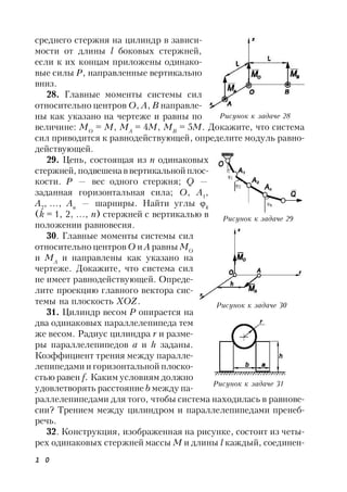 1 0
среднего стержня на цилиндр в зависи-
мости от длины l боковых стержней,
если к их концам приложены одинако-
вые силы Р, направленные вертикально
вниз.
28. Главные моменты системы сил
относительно центров O, А, В направле-
ны как указано на чертеже и равны по
величине: MО
= М, MА
= 4M, MВ
= 5M. Докажите, что система
сил приводится к равнодействующей, определите модуль равно-
действующей.
29. Цепь, состоящая из n одинаковых
стержней, подвешенаввертикальнойплос-
кости. Р — вес одного стержня; Q —
заданная горизонтальная сила; O, А1
,
А2
, …, Аn
— шарниры. Найти углы k
(k = 1, 2, ..., n) стержней с вертикалью в
положении равновесия.
30. Главные моменты системы сил
относительно центров O и А равны МО
и MА
и направлены как указано на
чертеже. Докажите, что система сил
не имеет равнодействующей. Опреде-
лите проекцию главного вектора сис-
темы на плоскость ХОZ.
31. Цилиндр весом Р опирается на
два одинаковых параллелепипеда тем
же весом. Радиус цилиндра r и разме-
ры параллелепипедов а и h заданы.
Коэффициент трения между паралле-
лепипедами и горизонтальной плоско-
стью равен f. Каким условиям должно
удовлетворять расстояние b между па-
раллелепипедами для того, чтобы система находилась в равнове-
сии? Трением между цилиндром и параллелепипедами пренеб-
речь.
32. Конструкция, изображенная на рисунке, состоит из четы-
рех одинаковых стержней массы М и длины l каждый, соединен-
Рисунок к задаче 28
Рисунок к задаче 29
Рисунок к задаче 30
Рисунок к задаче 31
 