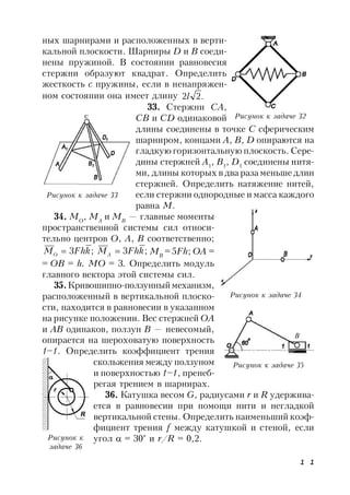 1 1
ных шарнирами и расположенных в верти-
кальной плоскости. Шарниры D и В соеди-
нены пружиной. В состоянии равновесия
стержни образуют квадрат. Определить
жесткость с пружины, если в ненапряжен-
ном состоянии она имеет длину .22l
33. Стержни СА,
СВ и CD одинаковой
длины соединены в точке С сферическим
шарниром, концами A, B, D опираются на
гладкую горизонтальную плоскость. Сере-
дины стержней A1
, B1
, D1
соединены нитя-
ми, длины которых в два раза меньше длин
стержней. Определить натяжение нитей,
если стержни однородные и масса каждого
равна М.
34. МО
, МА
и МВ
— главные моменты
пространственной системы сил относи-
тельно центров О, А, В соответственно;
;3 kFhMO  ;3 kFhMA  MB
= 5Fh; OA =
= OB = h. МО = 3. Определить модуль
главного вектора этой системы сил.
35.Кривошипно-ползунный механизм,
расположенный в вертикальной плоско-
сти, находится в равновесии в указанном
на рисунке положении. Вес стержней ОА
и АВ одинаков, ползун В — невесомый,
опирается на шероховатую поверхность
1–1. Определить коэффициент трения
скольжения между ползуном
и поверхностью 1–1, пренеб-
регая трением в шарнирах.
36. Катушка весом G, радиусами r и R удержива-
ется в равновесии при помощи нити и негладкой
вертикальной стены. Определить наименьший коэф-
фициент трения f между катушкой и стеной, если
угол  = 30° и r/R = 0,2.
Рисунок к задаче 32
Рисунок к задаче 33
Рисунок к задаче 34
Рисунок к задаче 35
Рисунок к
задаче 36
B
 