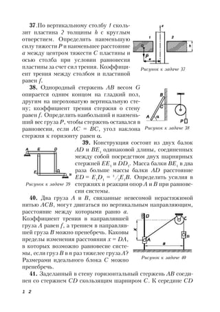 1 2
37.По вертикальному столбу 1 сколь-
зит пластина 2 толщины h с круглым
отверстием. Определить наименьшую
силу тяжести Р и наименьшее расстояние
а между центром тяжести С пластины и
осью столба при условии равновесия
пластины за счет сил трения. Коэффици-
ент трения между столбом и пластиной
равен f.
38. Однородный стержень АВ вecом G
опирается одним концом на гладкий пол,
другим на шероховатую вертикальную сте-
ну; коэффициент трения стержня о стену
равен f. Определить наибольший и наимень-
ший вес груза Р, чтобы стержень оставался в
равновесии, если AС = ВС, угол наклона
стержня к горизонту равен .
39. Конструкция состоит из двух балок
AD и BE1
одинаковой длины, соединенных
между собой посредством двух шарнирных
стержней ЕЕ1
и DD1
. Масса балки ВЕ1
в два
раза больше массы балки AD расстояние
ED = Е1
D1
= 1
/3
Е1
В. Определить усилия в
стержнях и реакции опор А и В при равнове-
сии системы.
40. Два груза А и В, связанные невесомой нерастяжимой
нитью АСВ, могут двигаться по вертикальным направляющим,
расстояние между которыми равно а.
Коэффициент трения в направлявшей
груза А равен f, а трением в направляв-
шей груза В можно пренебречь. Каковы
пределы изменения расстояния x = DA,
в которых возможно равновесие систе-
мы, если груз В в п раз тяжелее груза А?
Размерами идеального блока С можно
пренебречь.
41. Заделанный в стену горизонтальный стержень АВ соеди-
нен со стержнем CD скользящим шарниром С. К середине CD
Рисунок к задаче 37
Рисунок к задаче 38
Рисунок к задаче 39
Рисунок к задаче 40
 