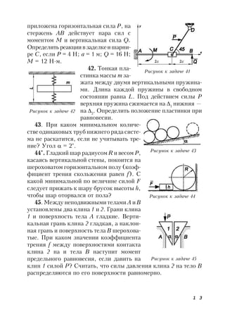 1 3
приложена горизонтальная сила Р, на
стержень АВ действует пара сил с
моментом М и вертикальная сила Q.
Определить реакциивзаделкеи шарни-
ре С, если Р = 4 Н; а = 1 м; Q = 16 Н;
М = 12 Н∙м.
42. Тонкая пла-
стинка массы т за-
жата между двумя вертикальными пружина-
ми. Длина каждой пружины в свободном
состоянии равна L. Под действием силы Р
верхняя пружина сжимается на 1
нижняя —
на 2
. Определить положение пластинки при
равновесии.
43. При каком минимальном количе-
стве одинаковых труб нижнего ряда систе-
ма не раскатится, если не учитывать тре-
ние? Угол  = 2°.
44*
. Гладкий шар радиусом R и весом Р,
касаясь вертикальной стены, покоится на
шероховатом горизонтальном полу (коэф-
фициент трения скольжения равен f). С
какой минимальной по величине силой F
следует прижать к шару брусок высоты h,
чтобы шар оторвался от пола?
45. Между неподвижными телами А иВ
установлены два клина 1 и 2. Грани клина
1 и поверхность тела А гладкие. Верти-
кальная грань клина 2 гладкая, а наклон-
ная грань и поверхность тела В шерохова-
тые. При каком значении коэффициента
трения f между поверхностями контакта
клина 2 на и тела В наступит момент
предельного равновесия, если давить на
клин 1 силой Р? Считать, что силы давления клина 2 на тело В
распределяются по его поверхности равномерно.
Рисунок к задаче 41
Рисунок к задаче 42
Рисунок к задаче 44
Рисунок к задаче 45
Рисунок к задаче 43
 