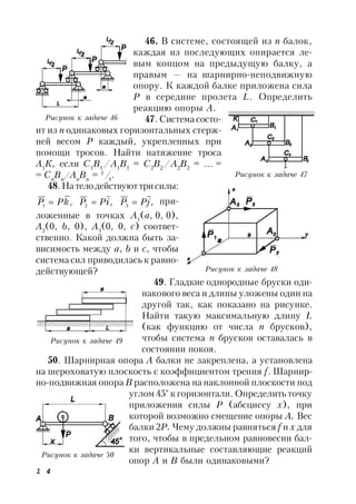 1 4
46. В системе, состоящей из n балок,
каждая из последующих опирается ле-
вым концом на предыдущую балку, а
правым — на шарнирно-неподвижную
опору. К каждой балке приложена сила
Р в середине пролета L. Определить
реакцию опоры А.
47.Системасосто-
ит из п одинаковых горизонтальных стерж-
ней весом Р каждый, укрепленных при
помощи тросов. Найти натяжение троса
А1
К, если C1
B1
/A1
B1
= C2
B2
/A2
B2
= … =
= Cn
Bn
/An
Bn
= 1
/4
.
48.Нателодействуюттрисилы:
,1 kPP  ,2 iPP  ,3 jPP  при-
ложенные в точках A1
(a, 0, 0),
А2
(0, b, 0), А3
(0, 0, с) соответ-
ственно. Какой должна быть за-
висимость между а, b и с, чтобы
система сил приводилась к равно-
действующей?
49. Гладкие однородные бруски оди-
накового веса и длины уложены один на
другой так, как показано на рисунке.
Найти такую максимальную длину L
(как функцию от числа n брусков),
чтобы система n брусков оставалась в
состоянии покоя.
50. Шарнирная опора А балки не закреплена, а установлена
на шероховатую плоскость с коэффициентом трения f. Шарнир-
но-подвижная опора В расположена на наклонной плоскости под
углом 45° к горизонтали. Определить точку
приложения силы Р (абсциссу x), при
которой возможно смещение опоры А. Вес
балки 2Р. Чему должны равняться f и х для
того, чтобы в предельном равновесии бал-
ки вертикальные составляющие реакций
опор А и В были одинаковыми?
Рисунок к задаче 46
Рисунок к задаче 47
Рисунок к задаче 48
Рисунок к задаче 49
Рисунок к задаче 50
 