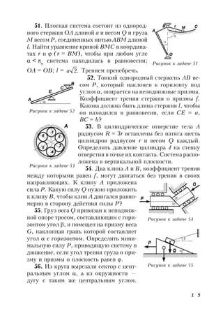 1 5
51. Плоская система состоит из однород-
ного стержня ОА длиной а и весом Q и груза
М весом Р, соединенных нитью АВМ длиной
l. Найти уравнение кривой ВМС в координа-
тах r и  (r = ВМ), чтобы при любом угле
 < 
система находилась в равновесии;
ОА = ОВ; l = .2a Трением пренебречь.
52. Тонкий однородный стержень АВ ве-
сом Р, который наклонен к горизонту под
углом , опирается на неподвижные призмы.
Коэффициент трения стержня о призмы f.
Какова должна быть длина стержня l, чтобы
он находился в равновесии, если СЕ = а,
ВС = b?
53. В цилиндрическое отверстие тела А
радиусом R = 3r вставлены без натяга шесть
цилиндров радиусом r и весом Q каждый.
Определить давление цилиндра 4 на стенку
отверстия в точке их контакта. Система распо-
ложена в вертикальной плоскости.
54. Два клина А и В, коэффициент трения
между которыми равен f, могут двигаться без трения в своих
направляющих. К клину А приложена
сила Р. Какую силу Q нужно приложить
к клину В, чтобы клин А двигался равно-
мерно в сторону действия силы Р?
55. Груз веса Q привязан к неподвиж-
ной опоре тросом, составляющим с гори-
зонтом угол , и помещен на призму веса
G, наклонная грань которой составляет
угол  с горизонтом. Определить мини-
мальную силу Р, приводящую систему в
движение, если угол трения груза о при-
зму и призмы о плоскость равен .
56. Из круга вырезали сектор с цент-
ральным углом , а из окружности —
дугу с таким же центральным углом.
Рисунок к задаче 51
Рисунок к задаче 52
Рисунок к задаче 54
Рисунок к задаче 55
Рисунок к задаче 53
 