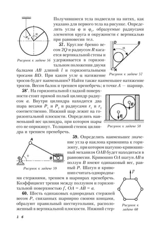 1 6
Получившиеся тела подвесили на нитях, как
указано для первого тела на рисунке. Опреде-
лить углы  и 1
, образуемые радиусами
элементов круга и окружности с вертикалью
при равновесии тел.
57. Круглое бревно ве-
сом 2Q и радиусом R каса-
ется вертикальной стены и
удерживается в горизон-
тальном положении двумя
балками АВ длиной l и горизонтальными
тросами ВD. При каком угле  натяжение
тросов будет наименьшим? Найти также наименьшее натяжение
тросов. Весом балок и трением пренебречь; в точке А — шарнир.
58*
. На горизонтальной гладкой поверх-
ности стоит прямой полый цилиндр радиу-
сом а. Внутри цилиндра находятся два
шара весами Р1
и Р2
и радиусами r1
и r2
соответственно. Нижний шар лежит на го-
ризонтальной плоскости. Определить наи-
меньший вес цилиндра, при котором шары
его не опрокинут. Толщиной стенок цилин-
дра и трением пренебречь.
59. Определить наименьшее значе-
ние угла  наклона кривошипа к гори-
зонту, при котором шатунно-кривошип-
ный механизм ОАВ будет находиться в
равновесии. Кривошип OA шатун АВ и
ползун В имеют одинаковый вес, рав-
ный Р. Шатун и криво-
шипсчитать однородны-
ми стержнями, трением в шарнирах пренебречь.
Коэффициент трения между ползуном и горизон-
тальной поверхностью f, ОА = АВ = а.
60. Шесть одинаковых однородных стержней
весом Р, связанных шарнирно своими концами,
образуют правильный шестиугольник, располо-
женный в вертикальной плоскости. Нижний стер-
Рисунок к задаче 56
Рисунок к задаче 57
А
Рисунок к задаче 58
Рисунок к задаче 59
Рисунок к
задаче 60
F
 
