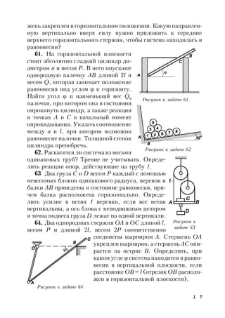 1 7
жень закреплен в горизонтальном положении. Какую направлен-
ную вертикально вверх силу нужно приложить к середине
верхнего горизонтального стержня, чтобы система находилась в
равновесии?
61. На горизонтальной плоскости
стоит абсолютно гладкий цилиндр ди-
аметром а и весом Р. В него опускают
однородную палочку АВ длиной 2l и
весом Q, которая занимает положение
равновесия под углом  к горизонту.
Найти угол  и наименьший вес Q0
палочки, при котором она в состоянии
опрокинуть цилиндр, а также реакции
в точках А и С в начальный момент
опрокидывания. Указать соотношение
между а и l, при котором возможно
равновесие палочки. Толщиной стенок
цилиндра пренебречь.
62. Раскатится ли система из восьми
одинаковых труб? Трение не учитывать. Опреде-
лить реакции опор, действующие на трубу 1.
63. Два груза C и D весом Р каждый с помощью
невесомых блоков одинакового радиуса, веревок и
балки АВ приведены в состояние равновесия, при-
чем балка расположена горизонтально. Опреде-
лить усилие в ветви 1 веревки, если все ветви
вертикальны, а ось блока с неподвижным центром
и точка подвеса груза D лежат на одной вертикали.
64. Два однородных стержня ОА и ОС длиной l,
весом Р и длиной 2l, весом 2Р соответственно
соединены шарниром А. Стержень ОА
укреплен шарнирно, а стержень АС опи-
рается на острие В. Определить, при
каком угле  система находится в равно-
весии в вертикальной плоскости, если
расстояние ОВ = l (отрезок ОВ располо-
жен в горизонтальной плоскости).
Рисунок к задаче 61
Рисунок к задаче 62
Рисунок к
задаче 63
Рисунок к задаче 64
 