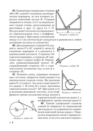 1 8
65. Одинаковые однородные стержни
АВ и ВС длиной l соединены цилиндри-
ческим шарниром, на оси которого ук-
реплен невесомый ползун В. Стержни
опираются в точках А и С на вертикаль-
ные гладкие стенки, расположенные на
расстоянии а друг от друга (а < l).
Ползун может скользить по шероховато-
му горизонтальному полу с коэффици-
ентом трения f. При каком соотношении
между а и l эта система будет находиться в равновесии в любом
положении ползуна на плоскости?
66. Два однородных стержня ОА дли-
ной а, весом Р и АС длиной b, весом Q
соединены шарниром А и находятся в
вертикальной плоскости. Стержень ОА
укреплен шарнирно, а стержень АС про-
ходит через гладкую муфту В. Опреде-
лить уравновешивающий момент М,
удерживающий стержень ОА в гори-
зонтальном положении под углом  к
стержню АС.
67. Рукоятка катка, шарнирно соединен-
ная с его осью, опирается своим концом А на
вертикальную гладкую стенку. Вес рукоятки
равен Р, ее длина L, вес катка также равен Р,
его радиус r. В точке В к катку приложена
горизонтальная сила Q = 2Р. При каком угле
 возможно равновесие системы, если коэф-
фициент трения скольжения между катком и
горизонтальной плоскостью равен f, a
коэффициент трения качения равен .
68. Тонкий однородный стержень
длиной 2r опирается на шероховатый
диск радиуса r и удерживается в равно-
весии невесомой нитью длины r. Опре-
делить координаты точки С прикрепле-
ния нити, если угол наклона стержня с
Рисунок к задаче 65
Рисунок к задаче 66
Рисунок к задаче 67
Рисунок к задаче 68
 