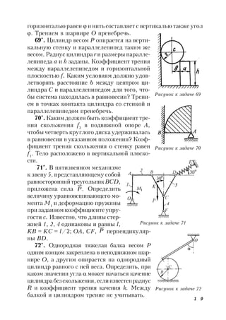 1 9
горизонталью равен  и нить составляет с вертикалью также угол
. Трением в шарнире О пренебречь.
69*
. Цилиндр весом P опирается на верти-
кальную стенку и параллелепипед таким же
весом. Радиус цилиндра r и размеры паралле-
лепипеда a и h заданы. Коэффициент трения
между параллелепипедом и горизонтальной
плоскостью f. Каким условиям должно удов-
летворять расстояние b между центром ци-
линдра C и параллелепипедом для того, что-
бы система находилась в равновесии? Трени-
ем в точках контакта цилиндра со стенкой и
параллелепипедом пренебречь.
70*
. Каким должен быть коэффициент тре-
ния скольжения f2
в подвижной опоре А,
чтобы четверть круглого диска удерживалась
в равновесии в указанном положении? Коэф-
фициент трения скольжения о стенку равен
f1
. Тело расположено в вертикальной плоско-
сти.
71*
. В пятизвенном механизме
к звену 5, представляющему собой
равностороннийтреугольникBCD,
приложена сила .P Определить
величину уравновешивающего мо-
мента M1
и деформацию пружины
при заданном коэффициенте упру-
гости с. Известно, что длины стер-
жней 1, 2, 4 одинаковы и равны l,
KB = KС = l/2; OA, CF, P перпендикуляр-
ны BD.
72*
. Однородная тяжелая балка весом Р
одним концом закреплена в неподвижном шар-
нире О, а другим опирается на однородный
цилиндр равного с ней веса. Определить, при
каком значении угла  может начаться качение
цилиндрабезскольжения,еслиизвестенрадиус
R и коэффициент трения качения k. Между
балкой и цилиндром трение не учитывать.
Рисунок к задаче 69
Рисунок к задаче 70
Рисунок к задаче 71
Рисунок к задаче 72
 