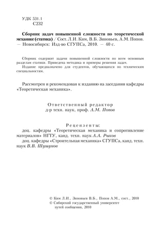 УДК 531.1
С232
Cборник задач повышенной сложности по теоретической
механике(статика)/Сост.Л.И.Ким, В.Б. Зиновьев, А.М.Попов.
— Новосибирск: Изд-во СГУПСа, 2010. — 40 с.
Сборник содержит задачи повышенной сложности по всем основным
разделам статики. Приведена методика и примеры решения задач.
Издание предназначено для студентов, обучающихся по техническим
специальностям.
Рассмотрен и рекомендован к изданию на заседании кафедры
«Теоретическая механика».
О т в е т с т в е н н ы й р е д а к т о р
д-р техн. наук, проф. А.М. Попов
Р е ц е н з е н т ы:
доц. кафедры «Теоретическая механика и сопротивление
материалов» НГТУ, канд. техн. наук А.А. Рыков
доц. кафедры «Строительная механика» СГУПСа, канд. техн.
наук В.В. Шушунов
 Ким Л.И., Зиновьев В.Б., Попов А.М., сост., 2010
 Сибирский государственный университет
путей сообщения, 2010
 