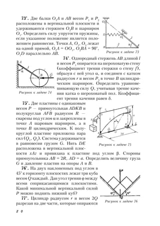 2 0
73*
. Две балки О1
A и АВ весом Р1
и Р2
расположены в вертикальной плоскости и
удерживаются стержнем О2
В и шарниром
О1
. Определить силу упругости пружины,
если указанное положение является поло-
жением равновесия. Точки А, О1
, О2
лежат
на одной прямой, О1
А = ОО1
, О2
ВА = 90°,
О1
D параллельно АВ.
74*
. Однородный стержень AB длиной l
и весом Р1
опирается на шероховатую стену
(коэффициент трения стержня о стену f),
образуя с ней угол , и соединен с катком
радиусом r и весом Р2
в точке В цилиндри-
ческим шарниром. Определить уравнове-
шивающую силу Q, учитывая трение каче-
ния катка о шероховатый пол. Коэффици-
ент трения качения равен .
75*
. Две пластины с одинаковым
весом Р — прямоугольная ADKB и
полукруглая AFB радиусом R —
сварены под углом  и закреплены в
точке А шаровым шарниром, а в
точке В цилиндрическим. К полу-
круглой пластине приложена пара
сил (Q1
, Q2
). Система удерживается
в равновесии грузом G. Нить DE
расположена в вертикальной плос-
кости xAz и привязана к пластине под углом . Стороны
прямоугольника AB = 2R, AD = а. Определить величину груза
G и давление пластин на опоры А и В.
76*
. На двух наклоненных под углом в
45° к горизонту плоскостях лежат три куба
весом Q каждый. Дан угол трения  между
всеми соприкасающимися плоскостями.
Какой минимальной вертикальной силой
Р можно поднять нижний куб?
77*
. Цилиндр радиусом r и весом 2Q
разрезан на две части, которые опираются
Рисунок к задаче 73
Рисунок к задаче 74
Рисунок к задаче 75
Рисунок к задаче 76
 