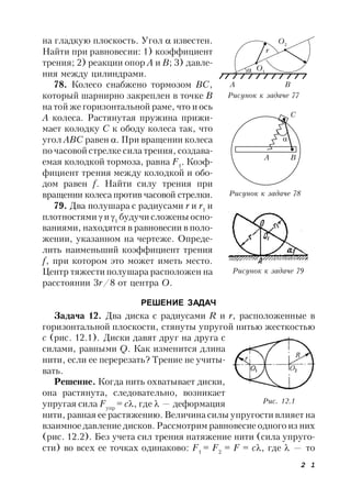 2 1
на гладкую плоскость. Угол  известен.
Найти при равновесии: 1) коэффициент
трения; 2) реакции опор А и В; 3) давле-
ния между цилиндрами.
78. Колесо снабжено тормозом ВС,
который шарнирно закреплен в точке В
на той же горизонтальной раме, что и ось
А колеса. Растянутая пружина прижи-
мает колодку С к ободу колеса так, что
угол АВС равен . При вращении колеса
по часовой стрелке сила трения, создава-
емая колодкой тормоза, равна F1
. Коэф-
фициент трения между колодкой и обо-
дом равен f. Найти силу трения при
вращении колеса против часовой стрелки.
79. Два полушара с радиусами r и r1
и
плотностями  и 1
будучи сложены осно-
ваниями, находятся в равновесии в поло-
жении, указанном на чертеже. Опреде-
лить наименьший коэффициент трения
f, при котором это может иметь место.
Центр тяжести полушара расположен на
расстоянии 3r/8 от центра О.
РЕШЕНИЕ ЗАДАЧ
Задача 12. Два диска с радиусами R и r, расположенные в
горизонтальной плоскости, стянуты упругой нитью жесткостью
с (рис. 12.1). Диски давят друг на друга с
силами, равными Q. Как изменится длина
нити, если ее перерезать? Трение не учиты-
вать.
Решение. Когда нить охватывает диски,
она растянута, следовательно, возникает
упругая сила Fyпp
= с, где  — деформация
нити, равная ее растяжению. Величина силы упругости влияет на
взаимное давление дисков. Рассмотрим равновесие одного из них
(рис. 12.2). Без учета сил трения натяжение нити (сила упруго-
сти) во всех ее точках одинаково: F1
= F2
= F = c, где  — то
Рисунок к задаче 79
A B
Рисунок к задаче 77
O2
r
O1
Рисунок к задаче 78
C

A B
Рис. 12.1
 