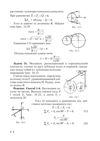2 2
расстояние, накоторое изменится длинанити.
При равновесии ,021  QFF
Fix
= 2Fcos – Q = 0.
Угол  зависит от величины R. Найдем
cos (рис. 12.3):
,sin
rR
rR



.
2
sin1cos 2
rR
Rr


Уравнение (1) принимает вид:
.0
2
2 

 Q
rR
Rr
c
Отсюда изменение длины нити.
.
4 Rr
rR
Ql


Задача 24. Механизм, расположенный в горизонтальной
плоскости, состоит из двух зубчатых колес и стержней, связан-
ных между собой и с зубчатыми колесами
шарнирами (рис. 24.1).
Считая связи идеальными, определить
величину силы F, уравновешивающей дей-
ствие известного момента М. Радиус лево-
го колеса R.
Решение. Cпособ 1-й. Рассмотрим си-
стему по частям. Вначале свяжем силу F
с силой S2
(рис. 24.2), а затем S2
с
моментом М.
Узел D находится в равновесии под дей-
ствием системы сходящихся сил:
.021  SSF
.030cos2  FSFix (1)
.
30cos
2


F
S
.030sin 12  SSFiy (2)
Рис. 12.2
Рис. 12.3
Рис. 24.1
Рис. 24.2
 