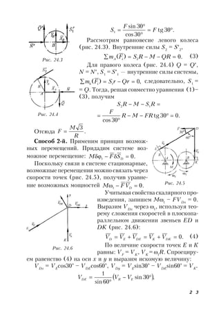 2 3
.30tg
30cos
30sin
1 


 F
F
S
Рассмотрим равновесие левого колеса
(рис. 24.3). Внутренние силы S2
= S2
,
.0)( 2  QRMRSFm iA
(3)
Для правого колеса (рис. 24.4) Q = Q,
N = N, S1
= S1
— внутренние силы системы,
,0)( 1  QrrSFm ib
следовательно, S1
=
= Q. Тогда, решая совместно уравнения (1)–
(3), получим
 RSMRS 12
.030tg
30cos


 FRMR
F
Отсюда .
3
R
M
F 
Способ 2-й. Применим принцип возмож-
ных перемещений. Придадим системе воз-
можное перемещение: .01  DSFM
Поскольку связи в системе стационарные,
возможные перемещения можно связать через
скорости точек (рис. 24.5), получив уравне-
ние возможных мощностей .01  DVFM
Учитывая свойства скалярного про-
изведения, запишем М1
– FVDx
= 0.
Выразим VDx
через 1
, используя тео-
рему сложения скоростей в плоскопа-
раллельном движении звеньев ED и
DK (рис. 24.6):
.0 DKKDEED VVVVV (4)
По величине скорости точек Е и К
равны: VF
= VK
, VK
= 1
R. Спроециру-
ем равенство (4) на оси х и у и выразим искомую величину:
VDx
= VE
cos30° – VDE
cos60°, VDy
= VE
sin30° – VDE
sin60° = VK
.
 ,30sin
60sin
1


 ERDE VVV
Рис. 24.3
Рис. 24.4
Рис. 24.5
Рис. 24.6
 