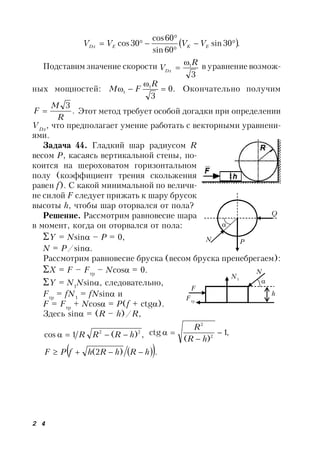 2 4
 .30sin
60sin
60cos
30cos 


 EKEDx VVVV
Подставим значение скорости
3
1R
VDx

 в уравнение возмож-
ных мощностей: .0
3
1
1 


R
FM Окончательно получим
.
3
R
M
F  Этот метод требует особой догадки при определении
VDx
, что предполагает умение работать с векторными уравнени-
ями.
Задача 44. Гладкий шар радиусом R
весом Р, касаясь вертикальной стены, по-
коится на шероховатом горизонтальном
полу (коэффициент трения скольжения
равен f). С какой минимальной по величи-
не силой F следует прижать к шару брусок
высоты h, чтобы шар оторвался от пола?
Решение. Рассмотрим равновесие шара
в момент, когда он оторвался от пола:
Y = Nsin – P = 0,
N = P/sin.
Рассмотрим равновесие бруска (весом бруска пренебрегаем):
X = F – Fтр
– Ncos = 0.
Y = N1
Nsin, следовательно,
Fтр
= fN1
= fNsin и
F = Fтр
+ Ncos = P(f + ctg).
Здесь sin = (R – h)/R,
,)(1cos 22
hRRR  ,1
)(
ctg 2
2



hR
R
  .)2( hRhRhfPF 
F
N

h
Fтр
N1
Q

PN
 