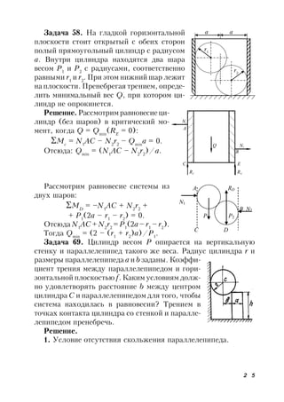 2 5
Задача 58. На гладкой горизонтальной
плоскости стоит открытый с обеих сторон
полый прямоугольный цилиндр с радиусом
а. Внутри цилиндра находятся два шара
весом Р1
и Р2
с радиусами, соответственно
равными r1
и r2
. При этом нижний шар лежит
на плоскости. Пренебрегая трением, опреде-
лить минимальный вес Q, при котором ци-
линдр не опрокинется.
Решение. Рассмотрим равновесие ци-
линдр (без шаров) в критический мо-
мент, когда Q = Qmin
(RE
= 0):
Mc
= N1
AC – N2
r2
– Qmin
a = 0.
Отсюда: Qmin
= (N1
AC – N2
r2
)/a.
Рассмотрим равновесие системы из
двух шаров:
MD
= –N1
AC + N2
r2
+
+ P1
(2a – r1
– r2
) = 0.
Отсюда N1
AC + N2
r2
= P1
(2a – r1
– r2
).
Тогда Qmin
= (2 – (r1
+ r2
)а)/P1
.
Задача 69. Цилиндр весом Р опирается на вертикальную
стенку и параллелепипед такого же веса. Радиус цилиндра r и
размеры параллелепипеда а и b заданы. Коэффи-
циент трения между параллелепипедом и гори-
зонтальной плоскостью f. Каким условиям долж-
но удовлетворять расстояние b между центром
цилиндра С и параллелепипедом для того, чтобы
система находилась в равновесии? Трением в
точках контакта цилиндра со стенкой и паралле-
лепипедом пренебречь.
Решение.
1. Условие отсутствия скольжения параллелепипеда.
а а
r1
r2
Q
С Е
N1
N2
RС RЕ
А
В
A RD
N1
B N2
P1 P2
C D
 