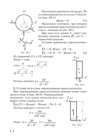 2 6
Рассмотрим равновесие цилиндра. Из
условия равновесия сил на ось Y получа-
ем (рис. 69.1)
Rsin = P. (1)
Предельное состояние, при котором
проскальзывание параллелепипедаотсут-
ствует, показано на рис. 69.2.
При этом сила трения Fтр
имеет наи-
большее значение и равна fN, где N —
нормальная реакция.
Условия равновесия параллелепипе-
да:
Fx
= 0; Rcos – fN = 0,
Fy
= 0; N – P – Rsin = 0. (2)
Из уравнений (1) и (2) находим
2fsin = cos;
,cos
r
b
 .sin
22
r
br 
.2
22
r
b
r
br
f 

Отсюда находим .
41
2
2
f
fr
b


2. Условие отсутствия опрокидывания параллелепипеда.
При опрокидывании параллелепипеда реакция опоры нахо-
дится в точке A (рис. 69.3). Опрокидывание
исключено, если сумма моментов всех сил
вокруг точки A равна нулю:
mA
(F) = Rcosh – Rsina – Pa/2 = 0.
Отсюда находим с учетом (1).
.
94
3
22
ah
ar
b


Ответ: ,
41
2
2
f
fr
b

 .
94
3
22
ah
ar
b


Рис. 69.1
y
xF С
r
Р

R
b
FС
Р

R
Рис. 69.2
x
yR

N
Fтр
P
x
yR

А
P
XА
YА
а
h
Рис. 69.3
 