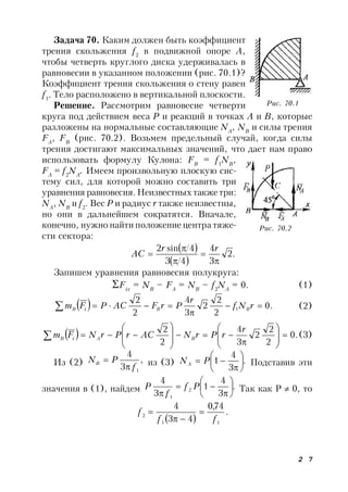2 7
Задача 70. Каким должен быть коэффициент
трения скольжения f2
в подвижной опоре А,
чтобы четверть круглого диска удерживалась в
равновесии в указанном положении (рис. 70.1)?
Коэффициент трения скольжения о стену равен
f1
. Тело расположено в вертикальной плоскости.
Решение. Рассмотрим равновесие четверти
круга под действием веса Р и реакций в точках А и В, которые
разложены на нормальные составляющие NA
, NB
и силы трения
FA
, FB
(рис. 70.2). Возьмем предельный случай, когда силы
трения достигают максимальных значений, что дает нам право
использовать формулу Кулона: FB
= f1
NB
,
FA
= f2
NA
. Имеем произвольную плоскую сис-
тему сил, для которой можно составить три
уравнения равновесия.Неизвестных также три:
NA
, NB
и f2
. Вес Р и радиус r также неизвестны,
но они в дальнейшем сократятся. Вначале,
конечно, нужно найти положение центра тяже-
сти сектора:
 
 
.2
3
4
43
4sin2





rr
AC
Запишем уравнения равновесия полукруга:
Fix
= NB
– FA
= NB
– f2
NA
= 0. (1)
  .0
2
2
2
3
4
2
2
1 

 rNf
r
PrFACPFm BBiB (2)
  .0
2
2
2
3
4
2
2



















r
rPrNACrPrNFm BAiB (3)
Из (2) ,
3
4
1f
PNB

 из (3) .
3
4
1 






 PNA Подставив эти
значения в (1), найдем .
3
4
1
3
4
2
1









Pf
f
P Так как Р  0, то
 
.
74,0
43
4
11
2
ff
f 


Рис. 70.1
Рис. 70.2
 