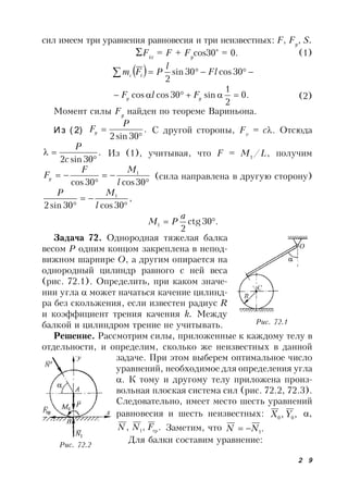 2 9
сил имеем три уравнения равновесия и три неизвестных: F, Fy
, S.
Fix
= F + Fy
cos30° = 0. (1)
   30cos30sin
2
Fl
l
PFm ic
.0
2
1
sin30coscos  yy FlF (2)
Момент силы Fy
найден по теореме Вариньона.
И з ( 2) .
30sin2 

P
Fy С другой стороны, Fv
= с. Отсюда
.
30sin2 

c
P
Из (1), учитывая, что F = M1
/L, получим




30cos30cos
1
l
MF
Fy (сила направлена в другую сторону)
,
30cos30sin2
1


 l
MP
.30ctg
2
1 
a
PM
Задача 72. Однородная тяжелая балка
весом Р одним концом закреплена в непод-
вижном шарнире О, а другим опирается на
однородный цилиндр равного с ней веса
(рис. 72.1). Определить, при каком значе-
нии угла  может начаться качение цилинд-
ра без скольжения, если известен радиус R
и коэффициент трения качения k. Между
балкой и цилиндром трение не учитывать.
Решение. Рассмотрим силы, приложенные к каждому телу в
отдельности, и определим, сколько же неизвестных в данной
задаче. При этом выберем оптимальное число
уравнений, необходимое для определения угла
. К тому и другому телу приложена произ-
вольная плоская система сил (рис. 72.2, 72.3).
Следовательно, имеет место шесть уравнений
равновесия и шесть неизвестных: ,, 00 YX ,
.,, тр1 FNN Заметим, что .1NN 
Для балки составим уравнение:
Рис. 72.1
Рис. 72.2
 
