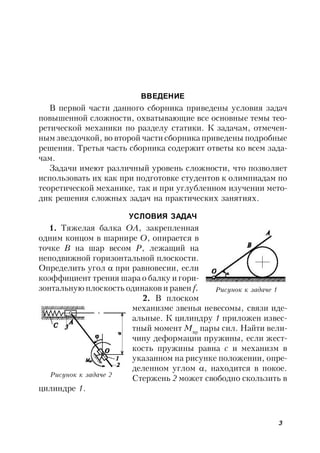 3
ВВЕДЕНИЕ
В первой части данного сборника приведены условия задач
повышенной сложности, охватывающие все основные темы тео-
ретической механики по разделу статики. К задачам, отмечен-
ным звездочкой, во второй части сборника приведены подробные
решения. Третья часть сборника содержит ответы ко всем зада-
чам.
Задачи имеют различный уровень сложности, что позволяет
использовать их как при подготовке студентов к олимпиадам по
теоретической механике, так и при углубленном изучении мето-
дик решения сложных задач на практических занятиях.
УСЛОВИЯ ЗАДАЧ
1. Тяжелая балка ОА, закрепленная
одним концом в шарнире О, опирается в
точке В на шар весом Р, лежащий на
неподвижной горизонтальной плоскости.
Определить угол  при равновесии, если
коэффициент трения шара о балку и гори-
зонтальную плоскость одинаков и равен f.
2. В плоском
механизме звенья невесомы, связи иде-
альные. К цилиндру 1 приложен извес-
тный момент Mвр
пары сил. Найти вели-
чину деформации пружины, если жест-
кость пружины равна с и механизм в
указанном на рисунке положении, опре-
деленном углом , находится в покое.
Стержень 2 может свободно скользить в
цилиндре 1.
Рисунок к задаче 1
Рисунок к задаче 2
 