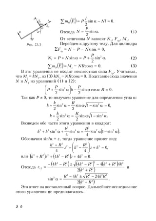 3 0
  .0sin
2
 Nl
l
PFm iO
Отсюда .sin
2

P
N (1)
От величины N зависят N1
, Fтр
, Mc
.
Перейдем к другому телу. Для цилиндра
Fiy
= N – P – Nsin = 0,
.sin
2
sin 2
1 
P
PNPN (2)
   iB Fm Mc
– NRcos = 0. (3)
В эти уравнения не входит неизвестная сила Fтр
. Учитывая,
что Mc
= kN1
, из (3) kN1
– NRcos = 0. Подставим сюда значения
N и N1
из уравнений (1) и (2):
.0cossin
2
sin
2
2






 R
P
k
P
P
Так как Р  0, то получаем уравнение для определения угла :
,0sin1sin
2
sin
2
22

Rk
k
.sin1sin
2
sin
2
22

Rk
k
Возведем обе части этого уравнения в квадрат:
 .sin1sin
4
sin
4
sin 22
2
4
2
222

Rk
kk
Обозначим sin2
 = z, тогда уравнение примет вид:
,0
44
2
2
22
22








kz
R
kz
Rk
или     .044 222222
 kzRkzRk
Отсюда
     
 22
22222222
2,1
2
4444
Rk
kRkRkRk
z


 и
 
.
2
244
sin 22
22422
2
Rk
RkRkR



Это ответ на поставленный вопрос. Дальнейшее исследование
этого уравнения не предполагалось.
Рис. 72.3
 